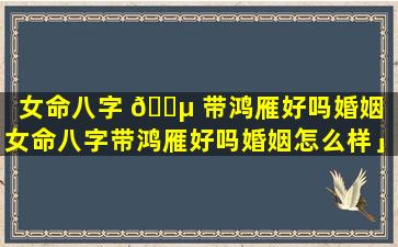 女命八字 🌵 带鸿雁好吗婚姻「女命八字带鸿雁好吗婚姻怎么样」